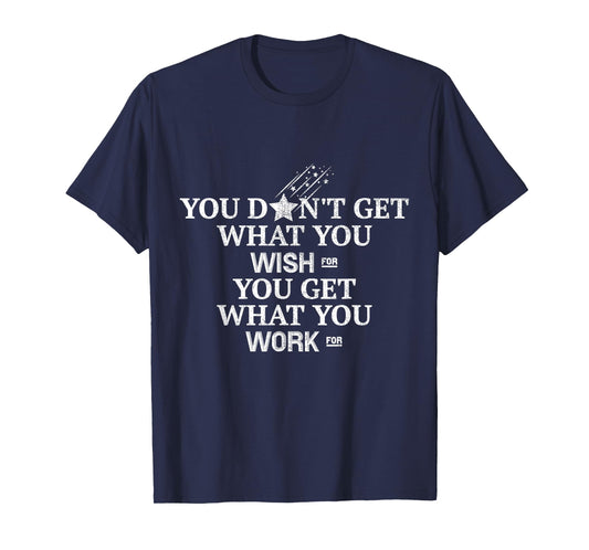 You Don't Get What You Wish For You Get What You Work For T-Shirt