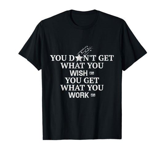 You Don't Get What You Wish For You Get What You Work For T-Shirt